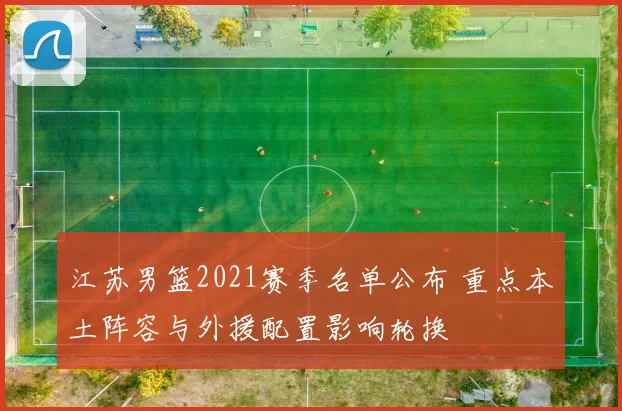 江苏男篮2021赛季名单公布 重点本土阵容与外援配置影响轮换