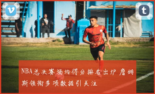 NBA总决赛场均得分排名出炉 詹姆斯领衔多项数据引关注
