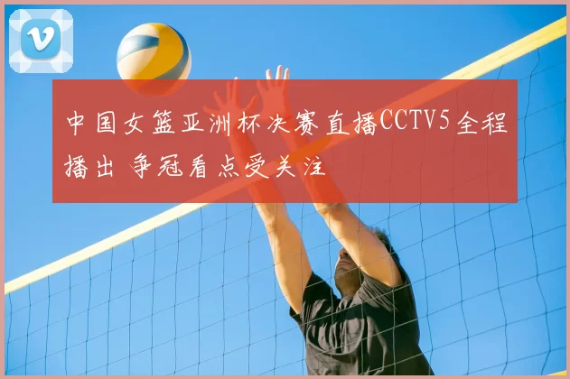 中国女篮亚洲杯决赛直播CCTV5全程播出 争冠看点受关注