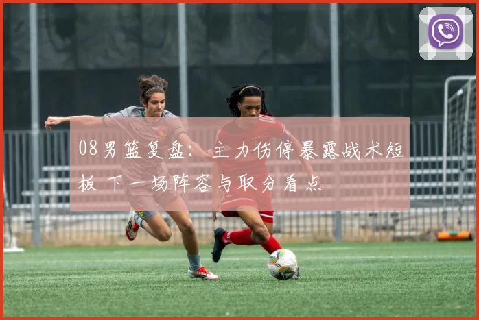 08男篮复盘：主力伤停暴露战术短板 下一场阵容与取分看点