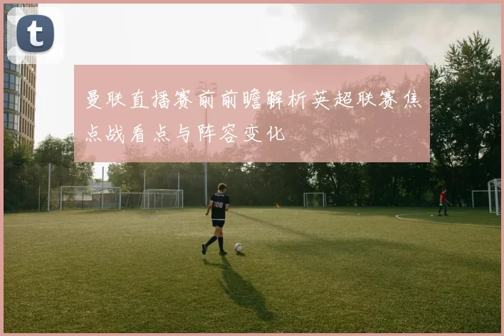 曼联直播赛前前瞻解析英超联赛焦点战看点与阵容变化