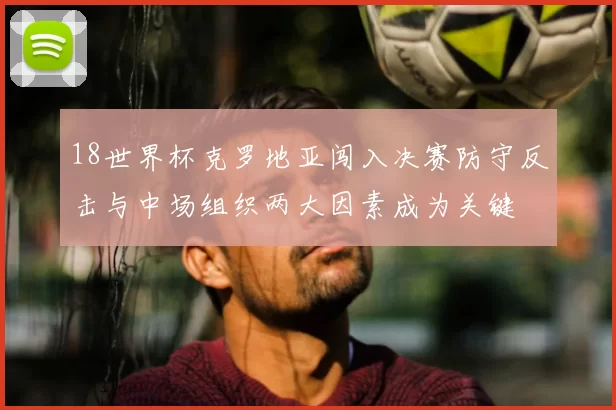 18世界杯克罗地亚闯入决赛防守反击与中场组织两大因素成为关键