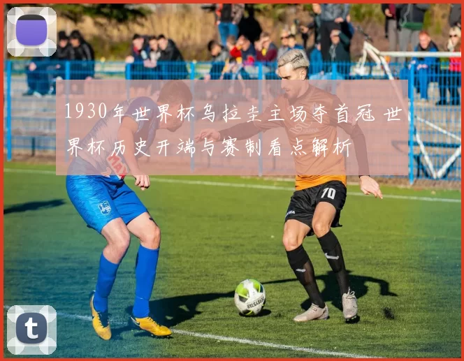 1930年世界杯乌拉圭主场夺首冠 世界杯历史开端与赛制看点解析