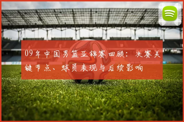 09年中国男篮亚锦赛回顾：决赛关键节点、球员表现与后续影响