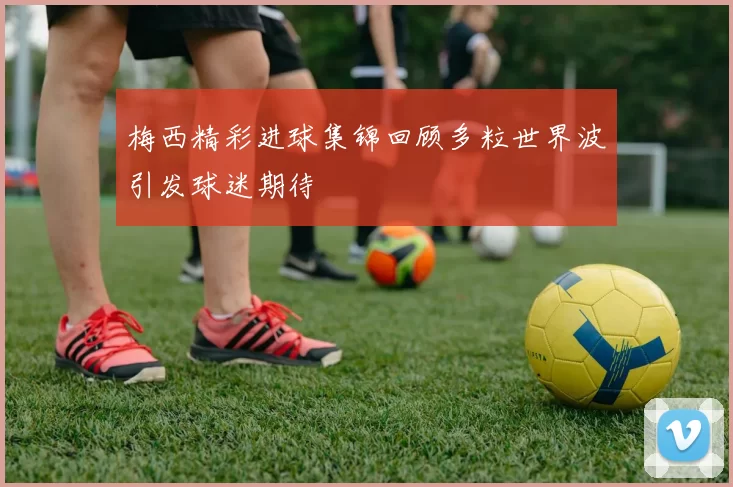 梅西精彩进球集锦回顾多粒世界波引发球迷期待