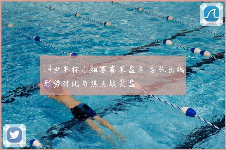 14世界杯小组赛赛果盘点 各队出线形势对比与焦点战复盘