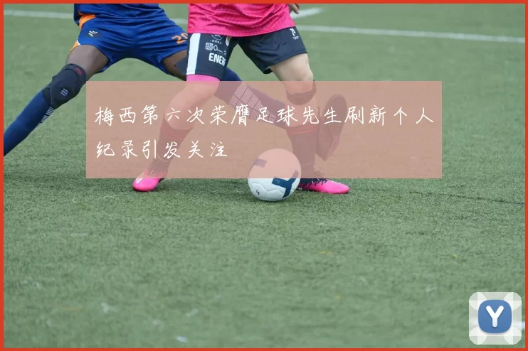 梅西第六次荣膺足球先生刷新个人纪录引发关注