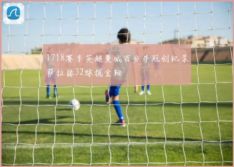 1718赛季英超曼城百分夺冠创纪录萨拉赫32球揽金靴