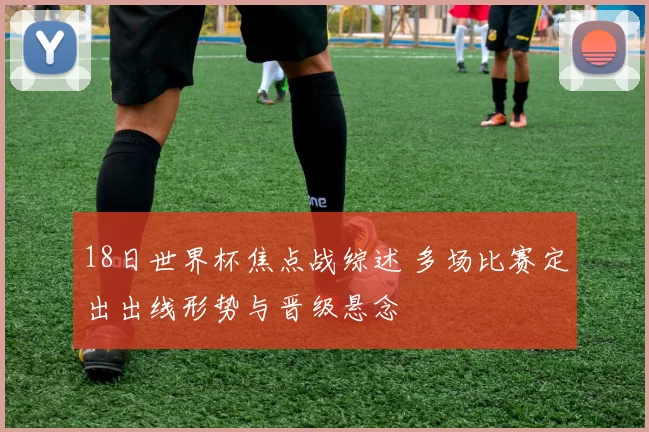 18日世界杯焦点战综述 多场比赛定出出线形势与晋级悬念
