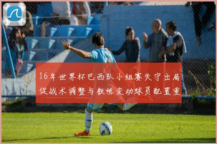 16年世界杯巴西队小组赛失守出局促战术调整与教练变动球员配置重塑
