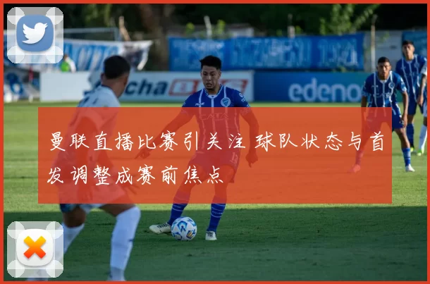 曼联直播比赛引关注 球队状态与首发调整成赛前焦点