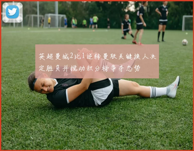 英超曼城2比1逆转曼联关键换人决定胜负并搅动积分榜争夺态势