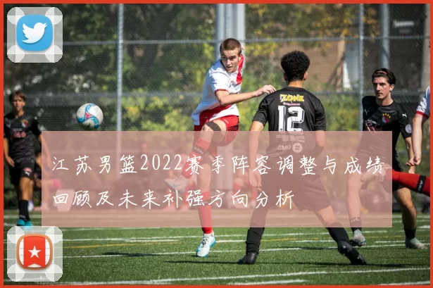 江苏男篮2022赛季阵容调整与成绩回顾及未来补强方向分析