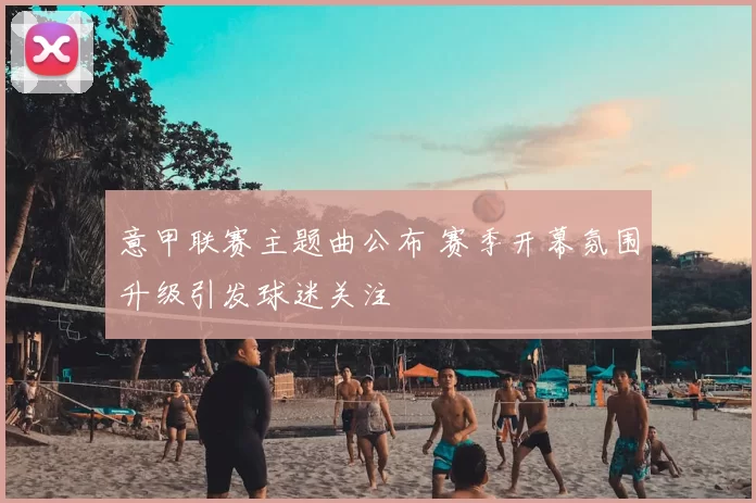 意甲联赛主题曲公布 赛季开幕氛围升级引发球迷关注