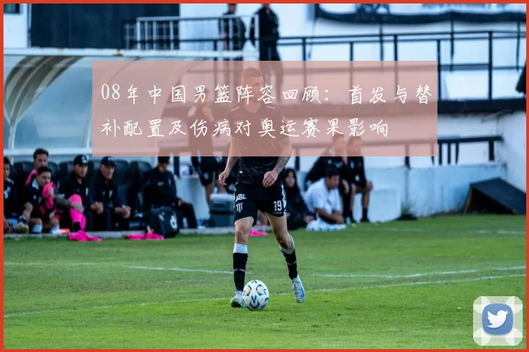 08年中国男篮阵容回顾:首发与替补配置及伤病对奥运赛果影响