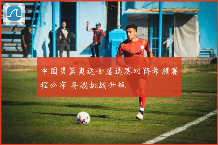 中国男篮奥运会落选赛对阵希腊赛程公布 备战挑战升级