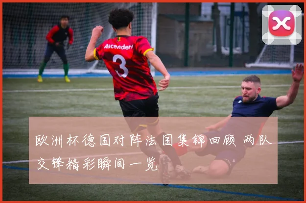 欧洲杯德国对阵法国集锦回顾 两队交锋精彩瞬间一览