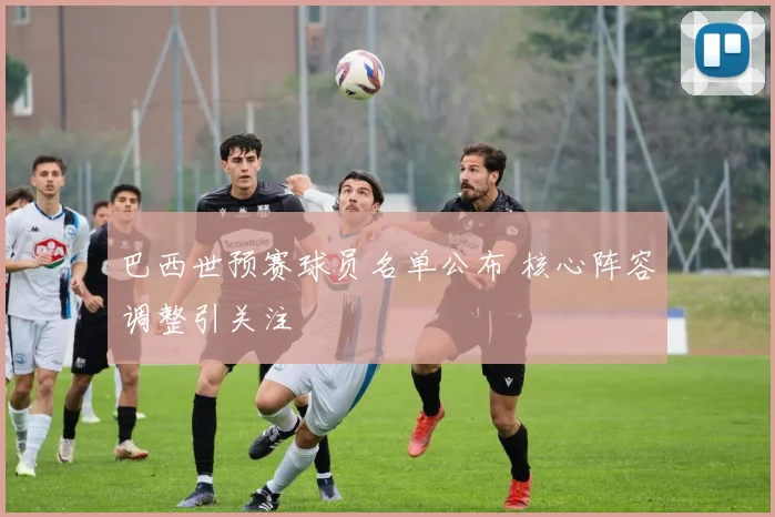 巴西世预赛球员名单公布 核心阵容调整引关注