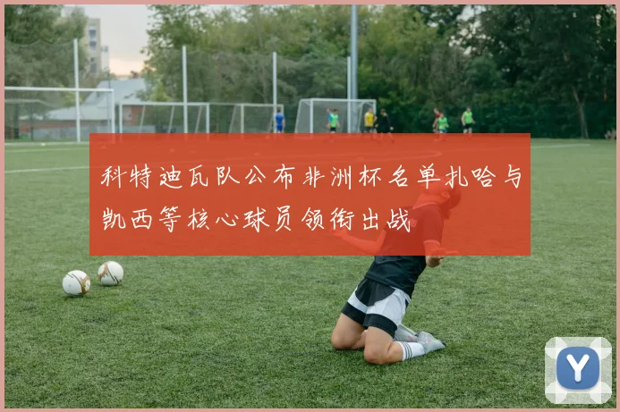 科特迪瓦队公布非洲杯名单扎哈与凯西等核心球员领衔出战
