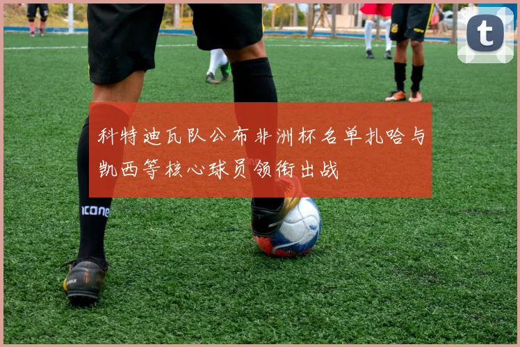 科特迪瓦队公布非洲杯名单扎哈与凯西等核心球员领衔出战