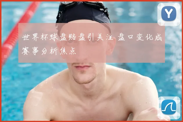 世界杯球盘赔盘引关注 盘口变化成赛事分析焦点