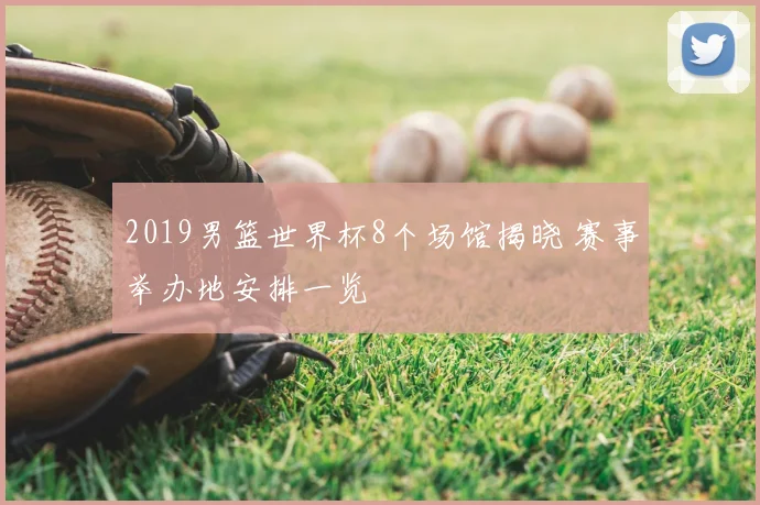 2019男篮世界杯8个场馆揭晓 赛事举办地安排一览